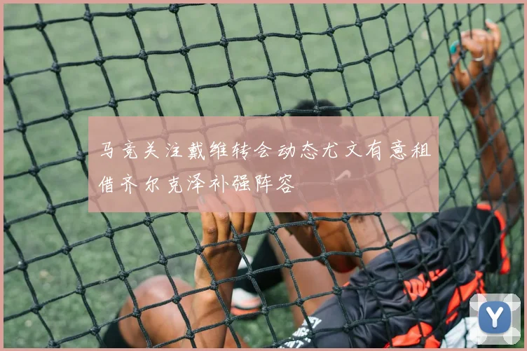 马竞关注戴维转会动态尤文有意租借齐尔克泽补强阵容