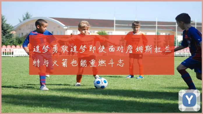 追梦勇敢追梦即使面对詹姆斯杜兰特与火箭也能重燃斗志