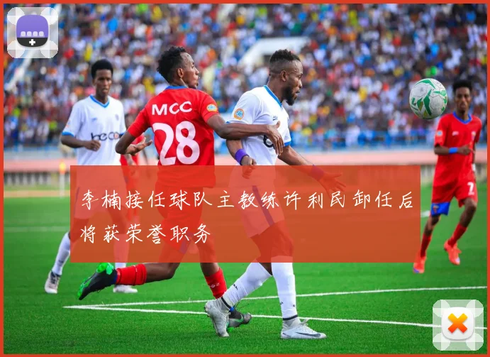 李楠接任球队主教练许利民卸任后将获荣誉职务
