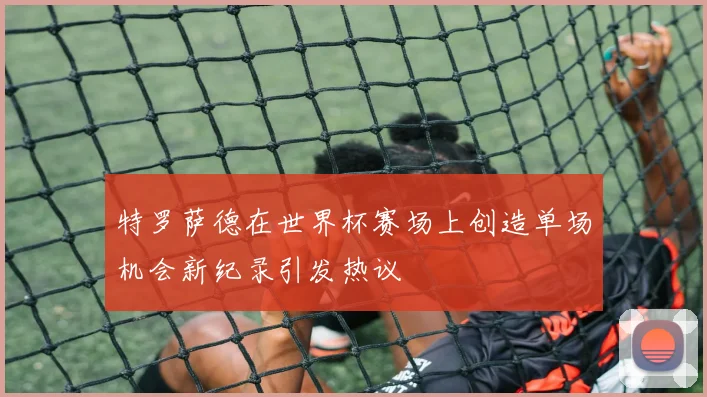 特罗萨德在世界杯赛场上创造单场机会新纪录引发热议