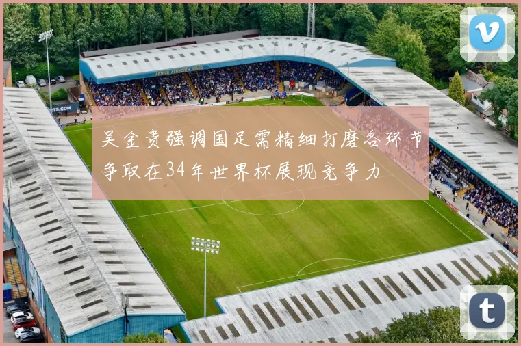 吴金贵强调国足需精细打磨各环节争取在34年世界杯展现竞争力