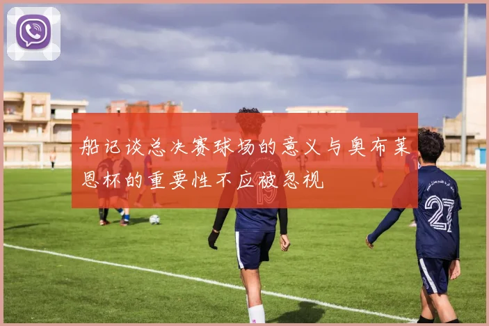 船记谈总决赛球场的意义与奥布莱恩杯的重要性不应被忽视