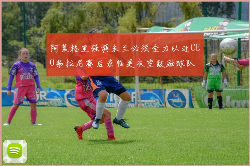 阿莱格里强调米兰必须全力以赴CEO弗拉尼赛后亲临更衣室鼓励球队