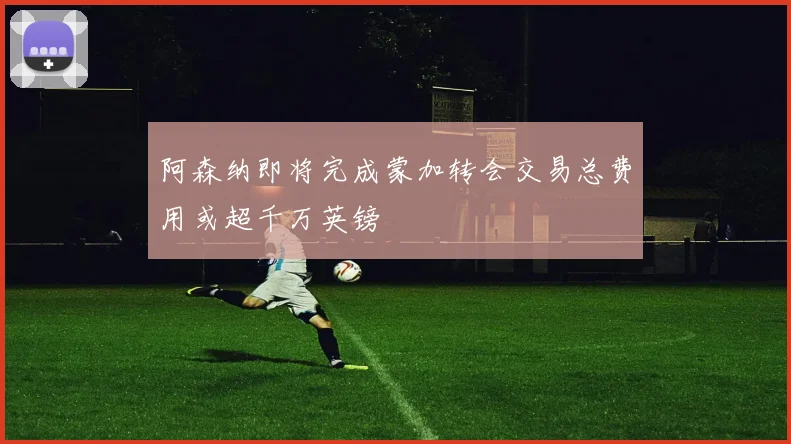 阿森纳即将完成蒙加转会交易总费用或超千万英镑