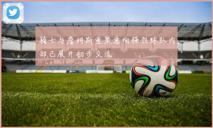 骑士与詹姆斯重聚意向强烈球队内部已展开初步交流