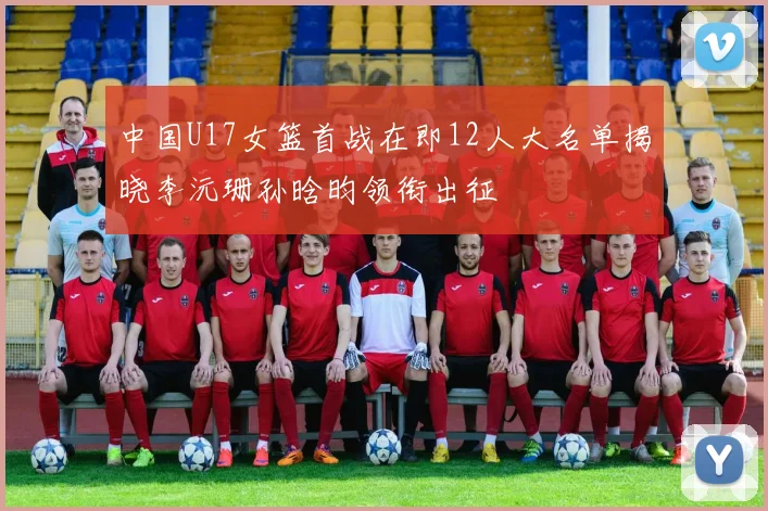 中国U17女篮首战在即12人大名单揭晓李沅珊孙晗昀领衔出征