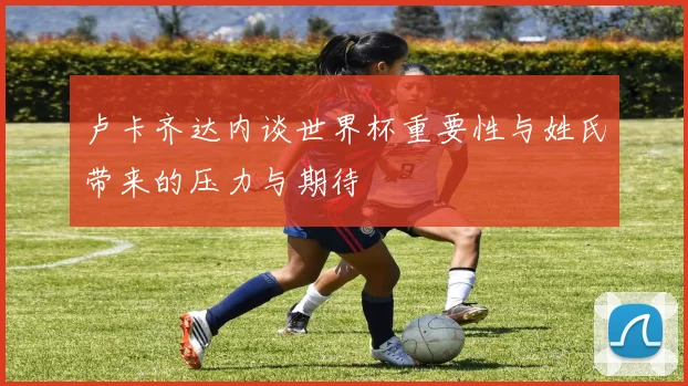 卢卡齐达内谈世界杯重要性与姓氏带来的压力与期待