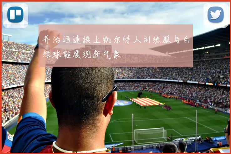 乔治迅速换上凯尔特人训练服与白绿球鞋展现新气象