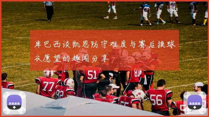 库巴西谈凯恩防守难度与赛后换球衣愿望的趣闻分享