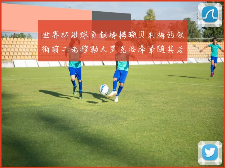 世界杯进球贡献榜揭晓贝利梅西领衔前二老穆勒大罗克洛泽紧随其后