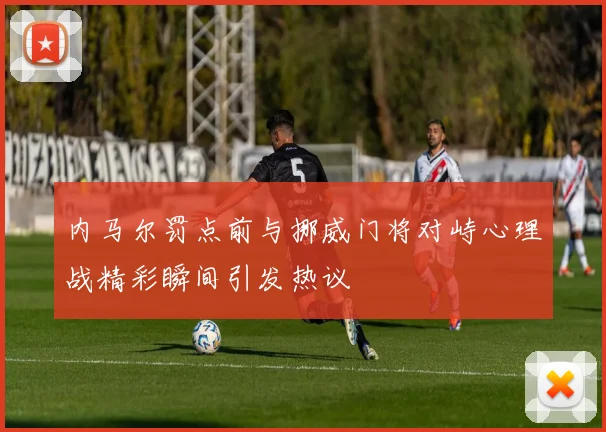 内马尔罚点前与挪威门将对峙心理战精彩瞬间引发热议