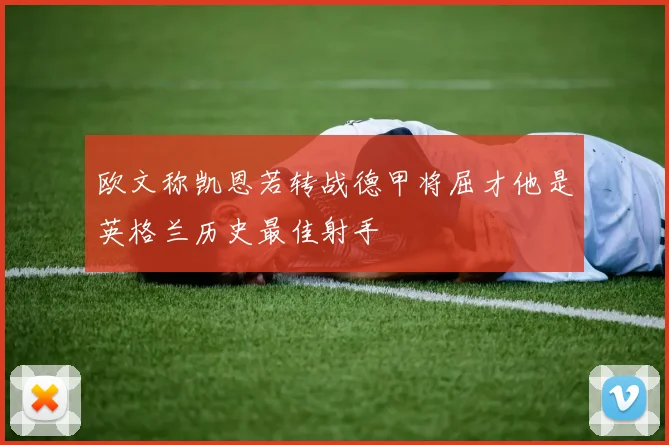 欧文称凯恩若转战德甲将屈才他是英格兰历史最佳射手