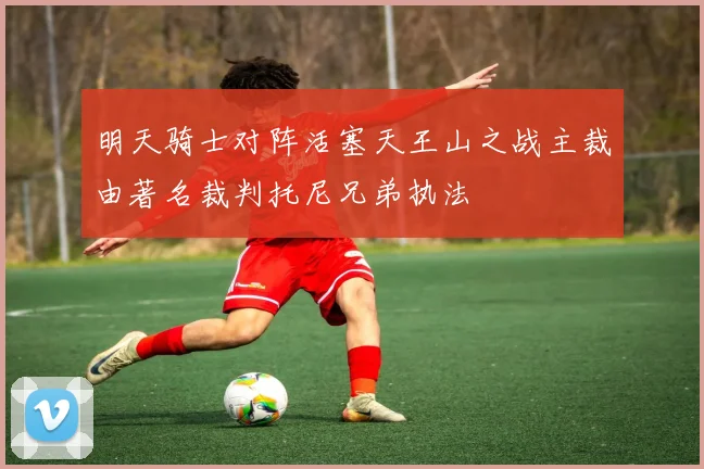 明天骑士对阵活塞天王山之战主裁由著名裁判托尼兄弟执法