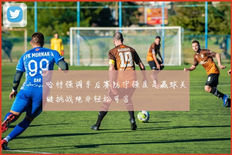 哈特强调季后赛防守强度是赢球关键挑战绝非轻松可言