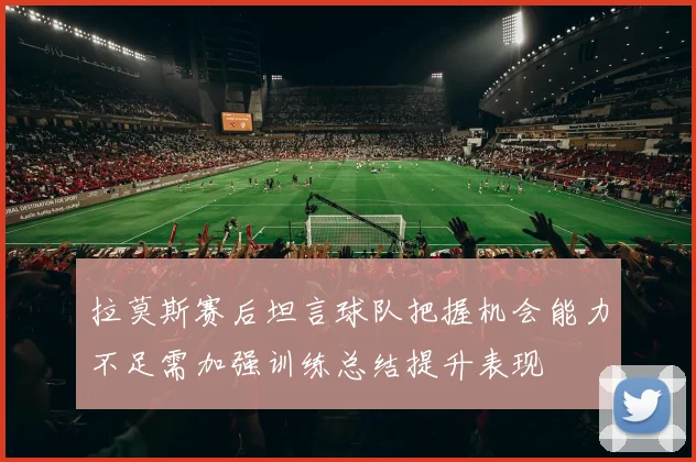 拉莫斯赛后坦言球队把握机会能力不足需加强训练总结提升表现