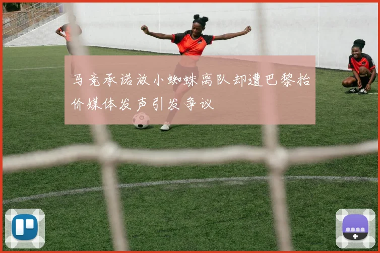 马竞承诺放小蜘蛛离队却遭巴黎抬价媒体发声引发争议