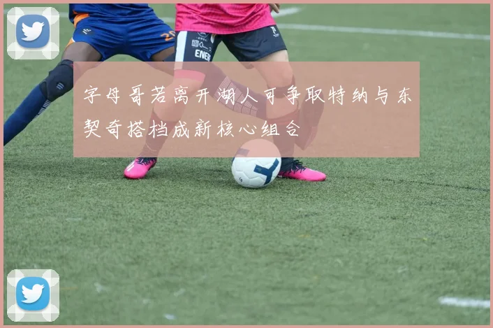 字母哥若离开湖人可争取特纳与东契奇搭档成新核心组合