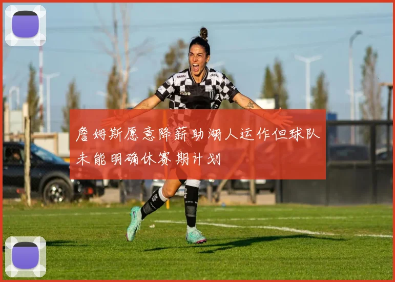 詹姆斯愿意降薪助湖人运作但球队未能明确休赛期计划